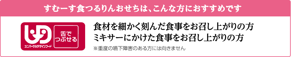 すむーす食つるりんおせちは、こんな方におすすめです　食材を細かく刻んで食事をお召し上がりの方　ミキサーにかけた食事をお召し上がりの方　※重度の嚥下障害のある方には向きません