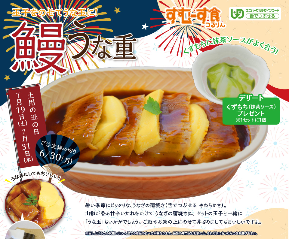 玉子をのせてうな玉に！鰻うな重　暑い季節にピッタリな、うなぎの蒲焼き（舌でつぶせる やわらかさ）。山椒が香る甘辛いたれをかけてうなぎの蒲焼きに、セットの玉子と一緒に「うな玉」もいかがでしょうか。ご飯やお粥の上にのせて丼ぶりにしてもおいしいですよ。ご注文の締め切りは、6月30日（月）です。お早めにお申し込みください。デザート　くずもち（抹茶ソース）プレゼント（1セットに1個）　土用の丑の日　7月19日（土）　7月31日（木）
