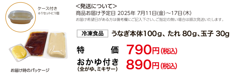 発送について商品お届け予定日7月11日(金)～17日(木)　お届け希望日がある方は備考欄にご記入下さい。ご指定のない場合は順次発送いたします。冷凍食品（うなぎ本体100g、たれ80g、玉子30g）　蒲焼きのみ　790円（税込）、おかゆ付き（全がゆ、ミキサー）　890円（税込）　くずもち（抹茶ソース）プレゼント